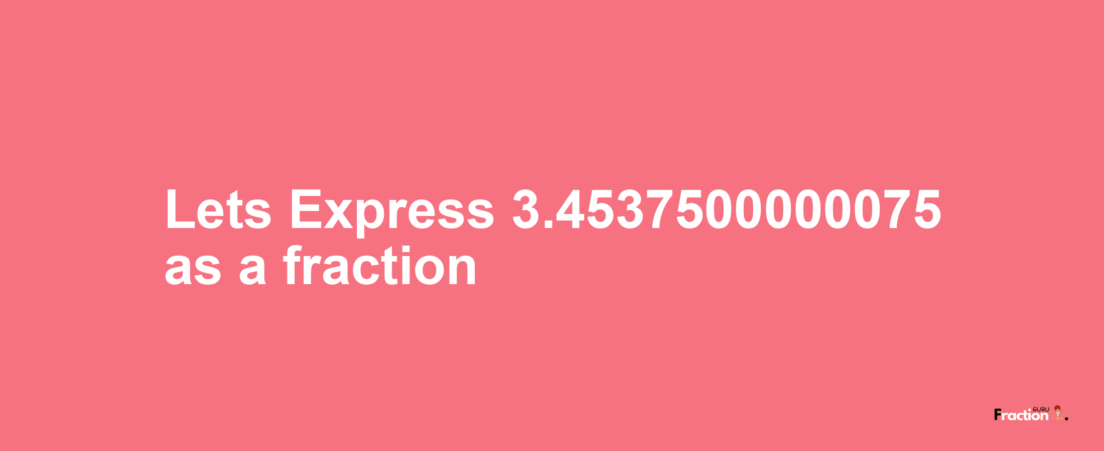 Lets Express 3.4537500000075 as afraction